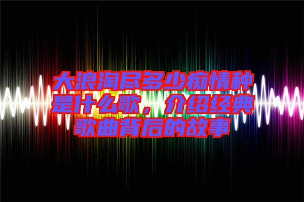 大浪淘盡多少癡情種是什么歌，介紹經(jīng)典歌曲背后的故事