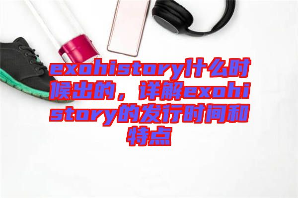 exohistory什么時(shí)候出的，詳解exohistory的發(fā)行時(shí)間和特點(diǎn)