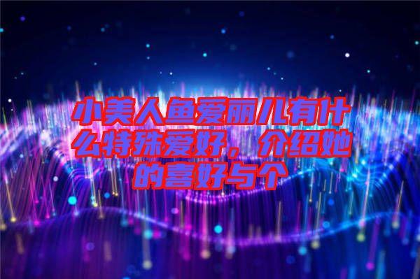 小美人魚愛麗兒有什么特殊愛好，介紹她的喜好與個