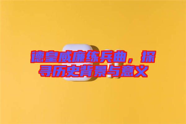 德皇威廉練兵曲，探尋歷史背景與意義