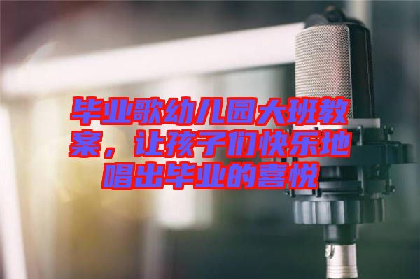 畢業(yè)歌幼兒園大班教案，讓孩子們快樂(lè)地唱出畢業(yè)的喜悅