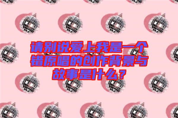 請別說愛上我是一個錯原唱的創(chuàng)作背景與故事是什么？