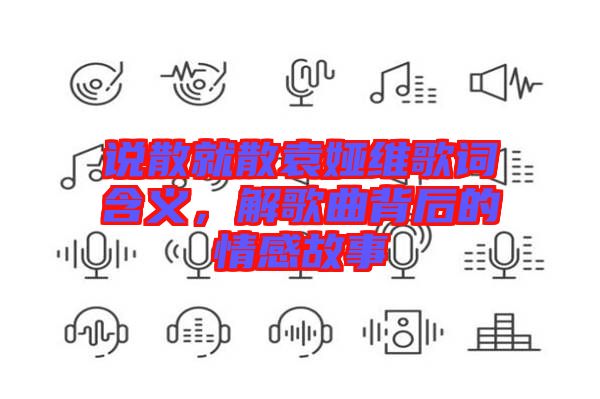說(shuō)散就散袁婭維歌詞含義，解歌曲背后的情感故事