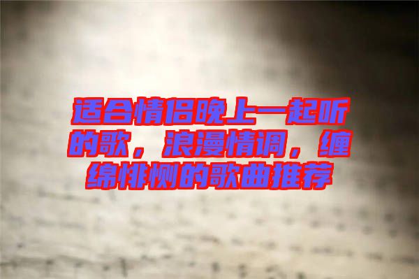 適合情侶晚上一起聽的歌，浪漫情調(diào)，纏綿悱惻的歌曲推薦