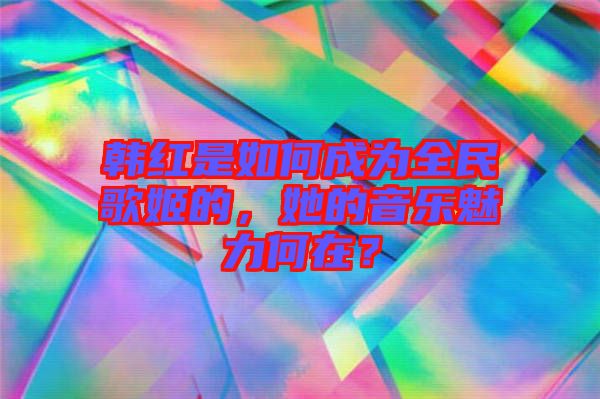 韓紅是如何成為全民歌姬的，她的音樂(lè)魅力何在？