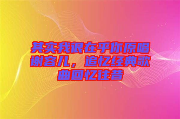 其實我很在乎你原唱謝容兒，追憶經(jīng)典歌曲回憶往昔