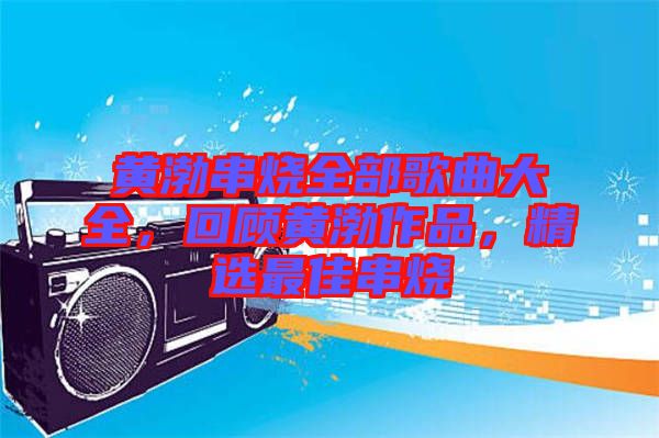 黃渤串燒全部歌曲大全，回顧黃渤作品，精選最佳串燒