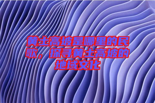 黃土高坡是哪里的民歌，探尋黃土高坡的地域文化