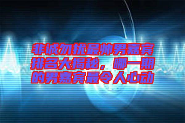 非誠(chéng)勿擾最帥男嘉賓排名大揭秘，哪一期的男嘉賓最令人心動(dòng)