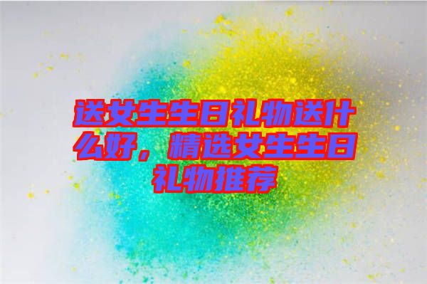 送女生生日禮物送什么好，精選女生生日禮物推薦