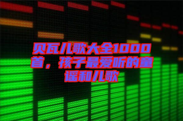 貝瓦兒歌大全1000首，孩子最?lèi)?ài)聽(tīng)的童謠和兒歌
