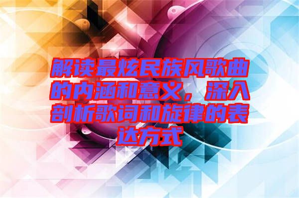 解讀最炫民族風(fēng)歌曲的內(nèi)涵和意義，深入剖析歌詞和旋律的表達(dá)方式
