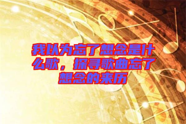 我以為忘了想念是什么歌，探尋歌曲忘了想念的來(lái)歷