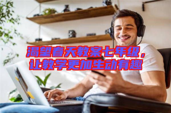 渴望春天教案七年級(jí)，讓教學(xué)更加生動(dòng)有趣