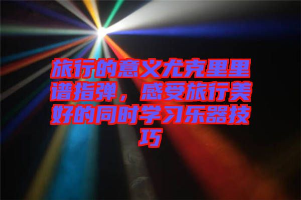 旅行的意義尤克里里譜指彈，感受旅行美好的同時學習樂器技巧