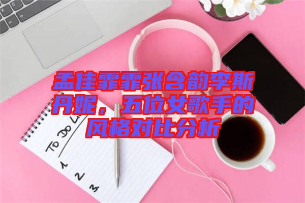 孟佳霏霏張含韻李斯丹妮，五位女歌手的風(fēng)格對比分析