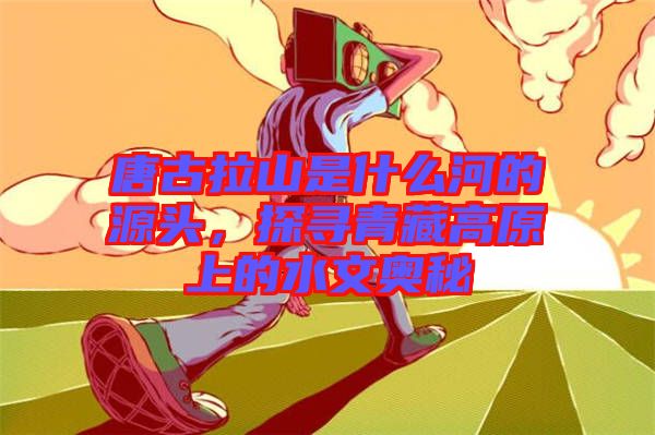 唐古拉山是什么河的源頭，探尋青藏高原上的水文奧秘