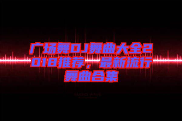 廣場舞DJ舞曲大全2018推薦，最新流行舞曲合集