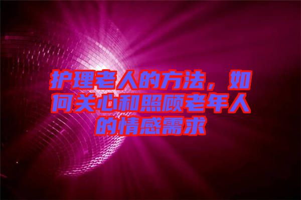 護(hù)理老人的方法，如何關(guān)心和照顧老年人的情感需求