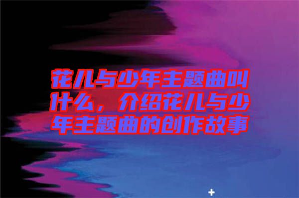 花兒與少年主題曲叫什么，介紹花兒與少年主題曲的創(chuàng)作故事