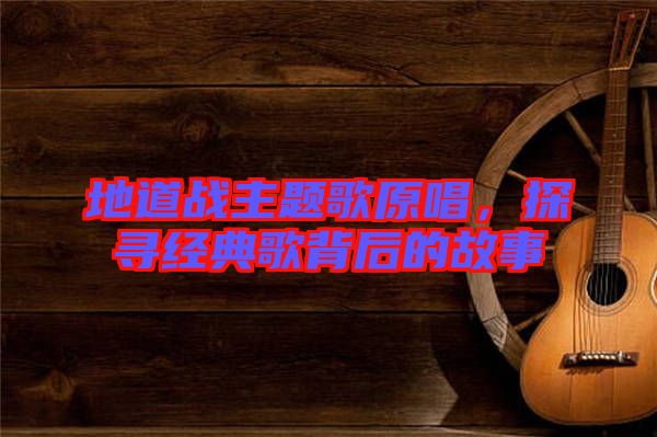 地道戰(zhàn)主題歌原唱，探尋經(jīng)典歌背后的故事