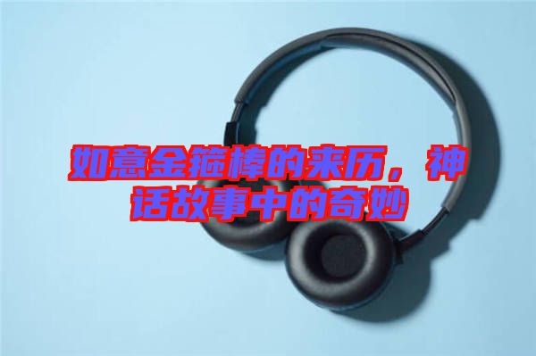 如意金箍棒的來(lái)歷，神話(huà)故事中的奇妙