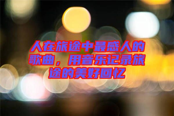 人在旅途中最感人的歌曲，用音樂記錄旅途的美好回憶