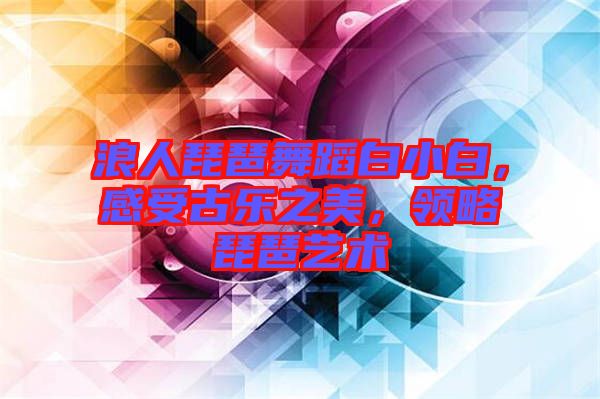 浪人琵琶舞蹈白小白，感受古樂之美，領(lǐng)略琵琶藝術(shù)