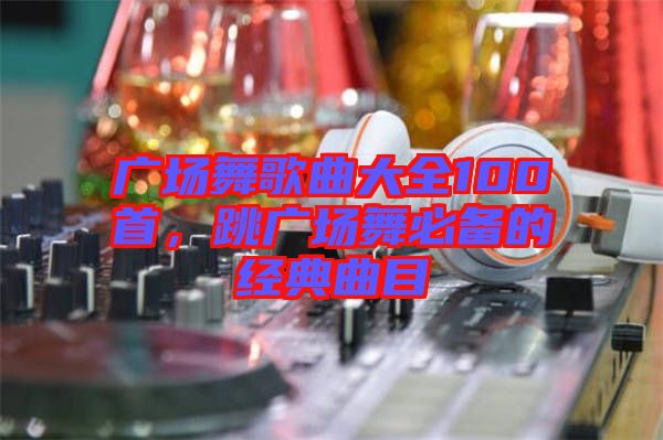 廣場(chǎng)舞歌曲大全100首，跳廣場(chǎng)舞必備的經(jīng)典曲目