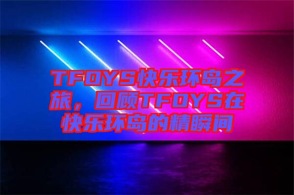 TFOYS快樂環(huán)島之旅，回顧TFOYS在快樂環(huán)島的精瞬間
