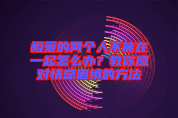 相愛(ài)的兩個(gè)人不能在一起怎么辦？教你應(yīng)對(duì)情感困境的方法