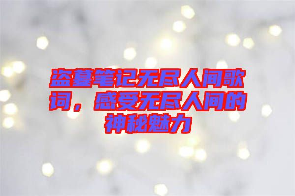 盜墓筆記無盡人間歌詞，感受無盡人間的神秘魅力