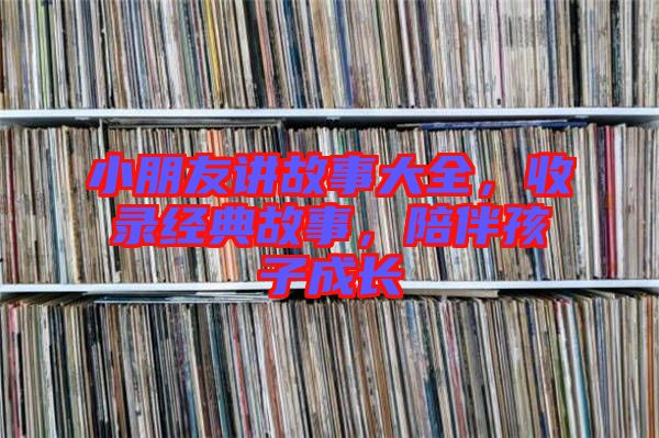 小朋友講故事大全，收錄經(jīng)典故事，陪伴孩子成長(zhǎng)