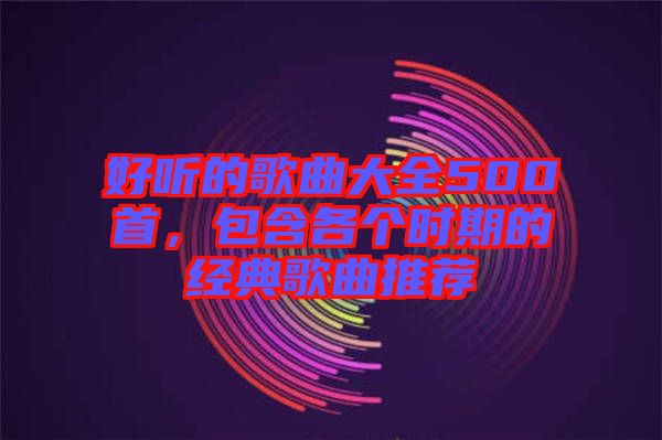 好聽的歌曲大全500首，包含各個(gè)時(shí)期的經(jīng)典歌曲推薦