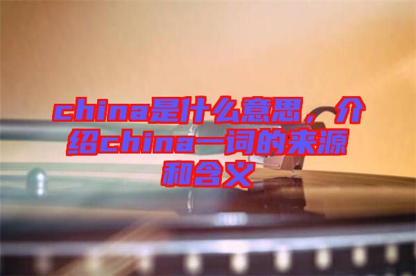 china是什么意思，介紹china一詞的來源和含義