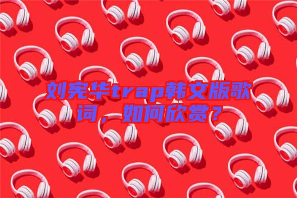 劉憲華trap韓文版歌詞，如何欣賞？