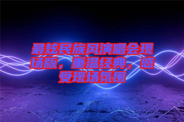 最炫民族風(fēng)演唱會現(xiàn)場版，重溫經(jīng)典，感受現(xiàn)場氛圍