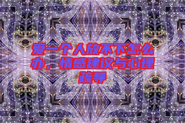 愛(ài)一個(gè)人放不下怎么辦，情感建議與心理疏導(dǎo)