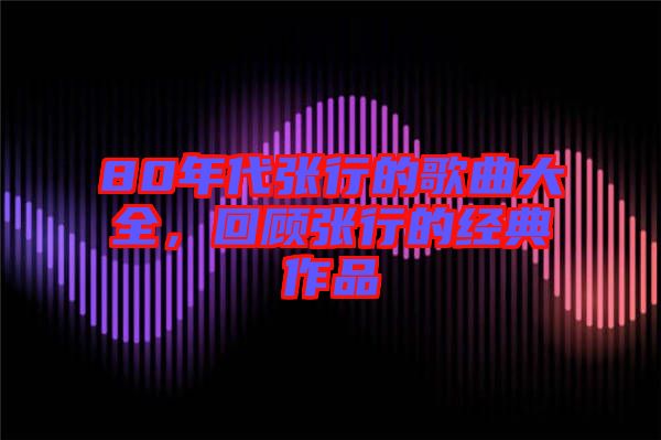 80年代張行的歌曲大全，回顧張行的經(jīng)典作品
