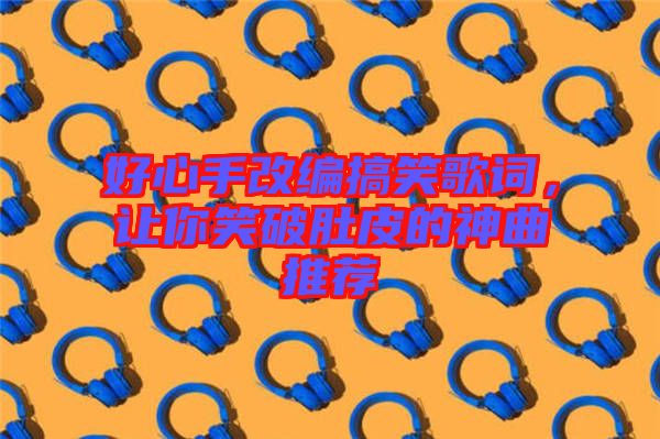 好心手改編搞笑歌詞，讓你笑破肚皮的神曲推薦