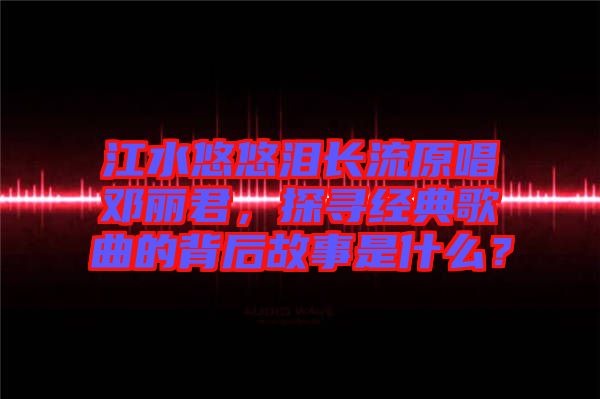 江水悠悠淚長流原唱鄧麗君，探尋經(jīng)典歌曲的背后故事是什么？