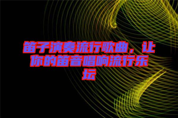笛子演奏流行歌曲，讓你的笛音唱響流行樂(lè)壇