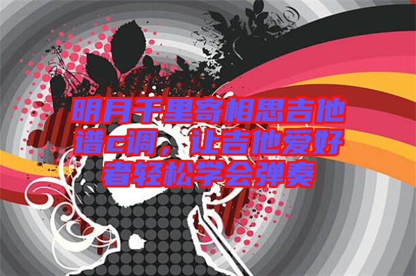 明月千里寄相思吉他譜c調(diào)，讓吉他愛(ài)好者輕松學(xué)會(huì)彈奏