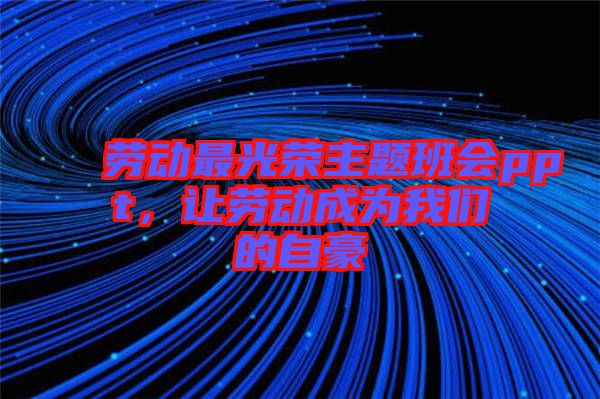 勞動最光榮主題班會ppt，讓勞動成為我們的自豪