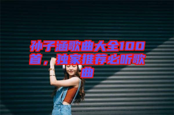 孫子涵歌曲大全100首，獨(dú)家推薦必聽歌曲