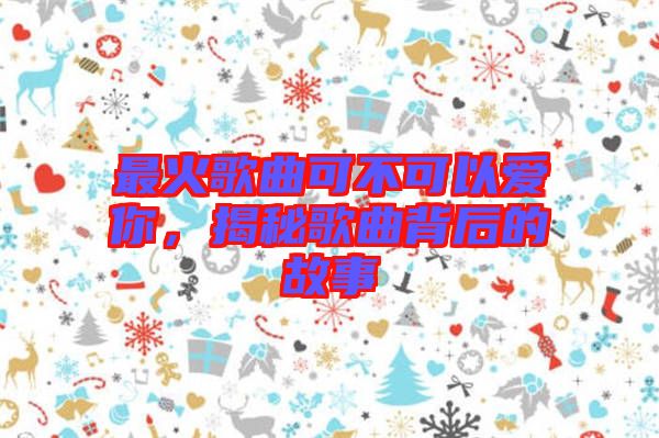 最火歌曲可不可以愛你，揭秘歌曲背后的故事