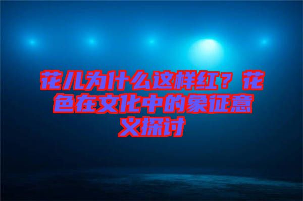 花兒為什么這樣紅？花色在文化中的象征意義探討