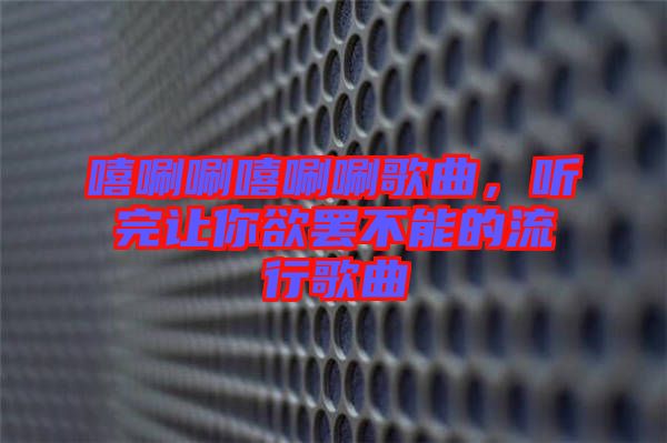 嘻唰唰嘻唰唰歌曲，聽完讓你欲罷不能的流行歌曲