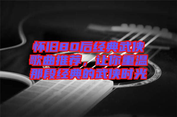 懷舊80后經(jīng)典武俠歌曲推薦，讓你重溫那段經(jīng)典的武俠時(shí)光