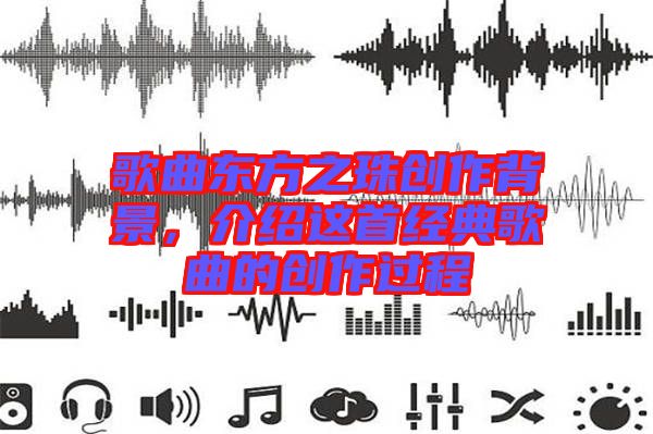 歌曲東方之珠創(chuàng)作背景，介紹這首經(jīng)典歌曲的創(chuàng)作過程